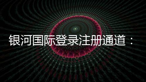银河国际登录注册通道:畅享顶级娱乐体验的便捷入口