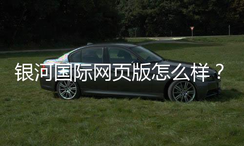 银河国际网页版怎么样？资深玩家体验评测与实战攻略