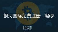 银河国际免费注册：畅享豪华礼遇与顶级游戏体验