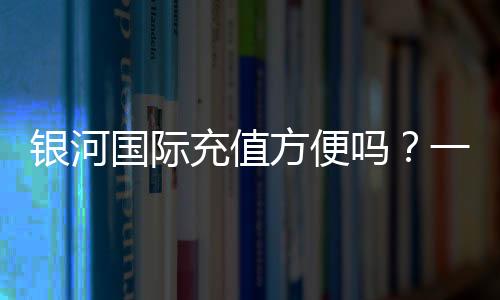 银河国际充值方便吗？一文详解充值流程与到账速度