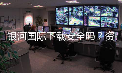 银河国际下载安全吗？资深玩家实测解析平台安全性