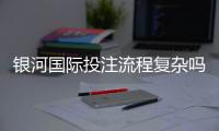 银河国际投注流程复杂吗？3分钟带你快速上手全攻略