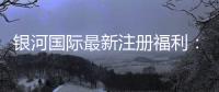 银河国际最新注册福利：新会员专享豪礼与高额返水活动