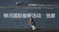 银河国际最新活动：独家优惠与高额彩金等你来拿