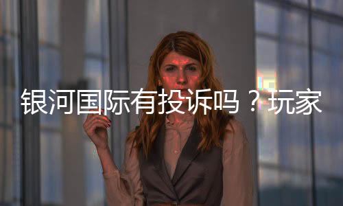 银河国际有投诉吗？玩家真实反馈与投诉处理解析