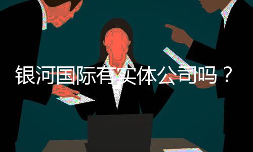 银河国际有实体公司吗?实地探访其线下运营与实力背景
