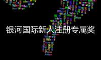 银河国际新人注册专属奖励：首存礼金与高额返水等你拿