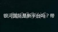 银河国际是新平台吗？带你了解这个新兴娱乐平台的真实情况