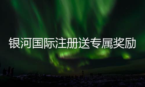 银河国际注册送专属奖励：新会员独享高额彩金与豪华礼遇