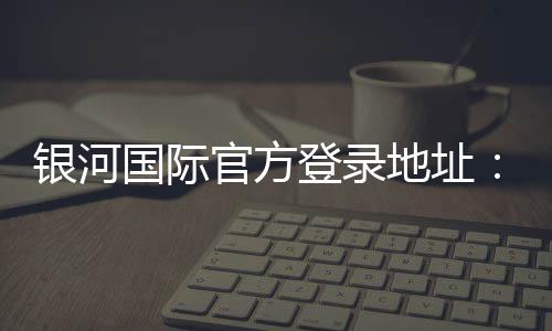 银河国际官方登录地址：畅享顶级娱乐体验与安全投注指南