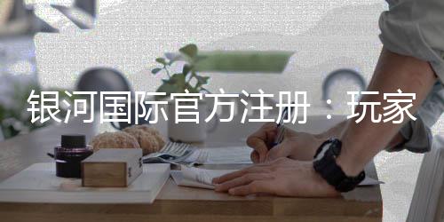 银河国际官方注册：玩家必读的注册指南