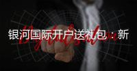 银河国际开户送礼包：新会员专享豪礼大放送