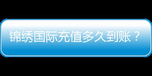 锦绣国际充值多久到账？揭秘快人一步的充值体验