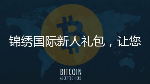 锦绣国际新人礼包，让您开启精彩人生新篇章