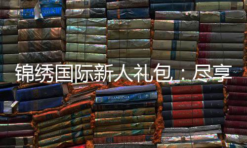 锦绣国际新人礼包：尽享专属优惠待遇