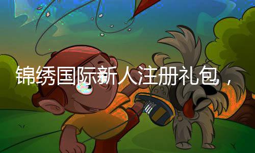锦绣国际新人注册礼包,开启您的美好旅程