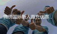 锦绣国际新人首充优惠，开启你的精彩旅程！