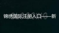 锦绣国际注册入口——新机遇，从这里启航