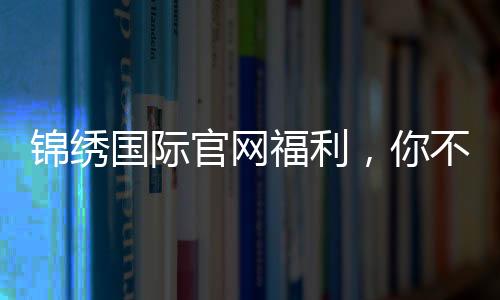 锦绣国际官网福利,你不可错过的精彩时刻!