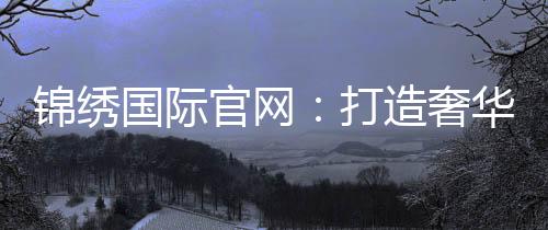 锦绣国际官网：打造奢华生活的新平台