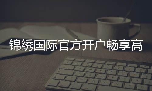 锦绣国际官方开户畅享高品质娱乐!