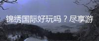锦绣国际好玩吗？尽享游戏乐趣!