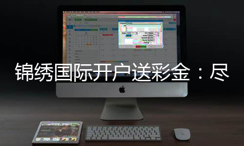 锦绣国际开户送彩金：尽享棋牌娱乐投注乐趣