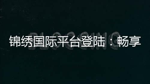锦绣国际平台登陆:畅享棋牌娱乐体验