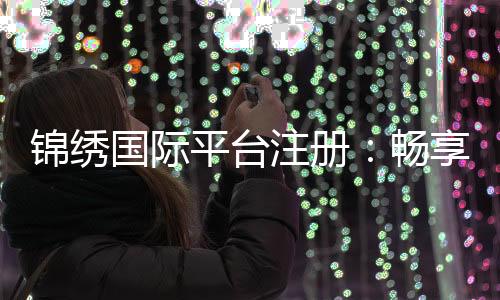 锦绣国际平台注册：畅享棋牌娱乐乐趣