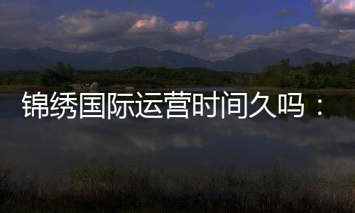 锦绣国际运营时间久吗:值得信赖的长青之选