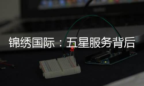 锦绣国际:五星服务背后的真相与差评