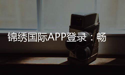 锦绣国际APP登录：畅享精彩棋牌娱乐体验