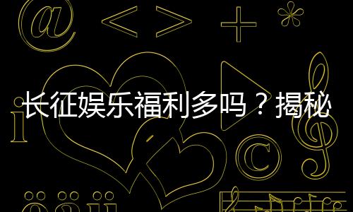 长征娱乐福利多吗？揭秘平台真实福利与玩家体验