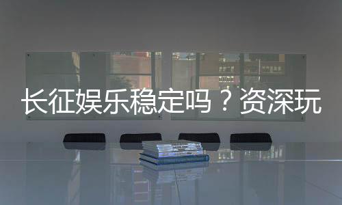 长征娱乐稳定吗？资深玩家解析平台安全性与游戏体验
