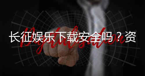 长征娱乐下载安全吗？资深玩家解析平台安全性与下载攻略