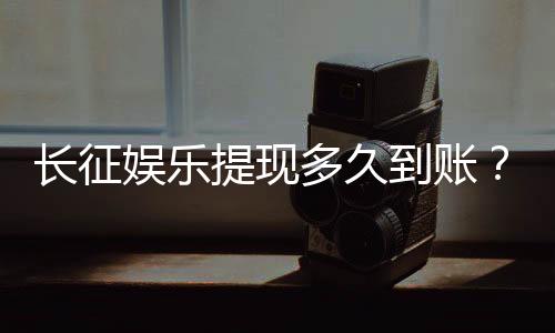 长征娱乐提现多久到账？到账时间及流程详解