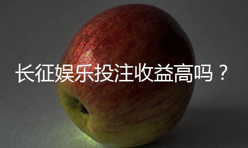 长征娱乐投注收益高吗?资深玩家揭秘真实盈利空间与技巧