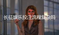 长征娱乐投注流程复杂吗？三分钟带你快速掌握完整步骤