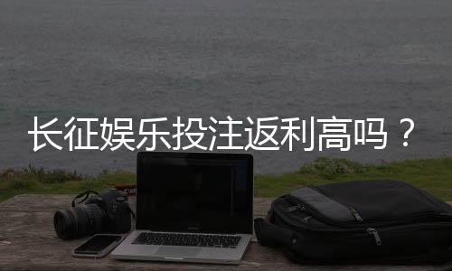 长征娱乐投注返利高吗?资深玩家揭秘真实返利比例与技巧