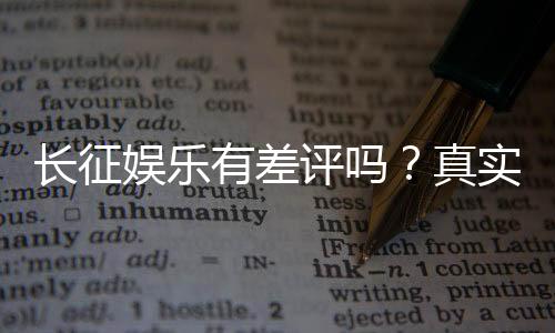 长征娱乐有差评吗？真实玩家体验与评价解析