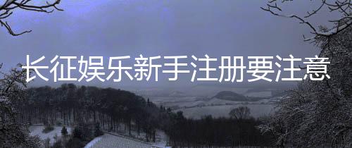 长征娱乐新手注册要注意什么?这些细节帮你避坑