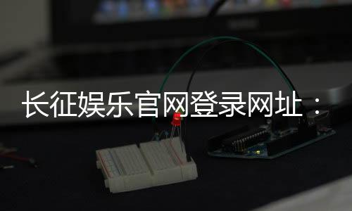 长征娱乐官网登录网址:畅享棋牌电游的顶级娱乐体验