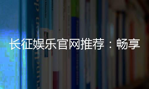 长征娱乐官网推荐：畅享顶级棋牌与电子游艺的精彩世界