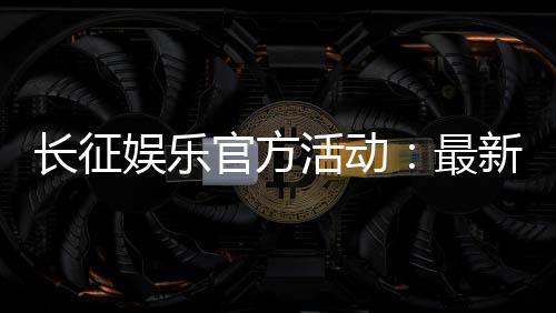 长征娱乐官方活动：最新优惠与精彩赛事一网打尽