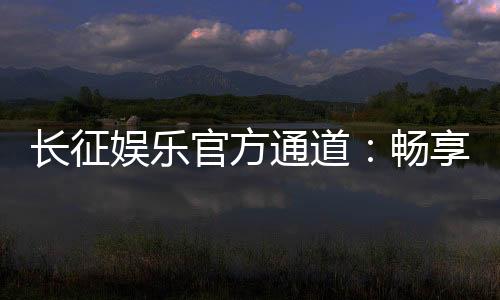 长征娱乐官方通道：畅享顶级棋牌电游的尊贵体验