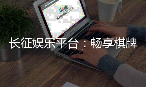 长征娱乐平台：畅享棋牌电游的顶级娱乐体验