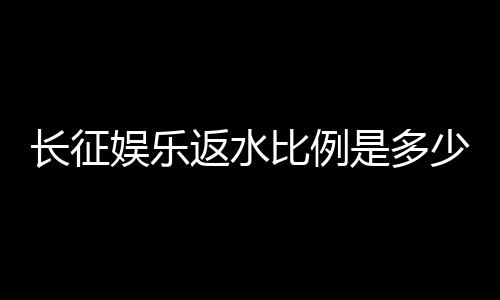 长征娱乐返水比例是多少?揭秘高返水福利与实战技巧