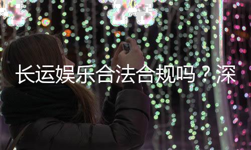 长运娱乐合法合规吗？深度解析其运营资质与玩家保障