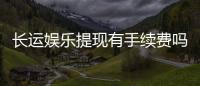 长运娱乐提现有手续费吗？手续费标准及到账时间详解