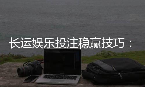 长运娱乐投注稳赢技巧：资深玩家揭秘高胜率实战策略